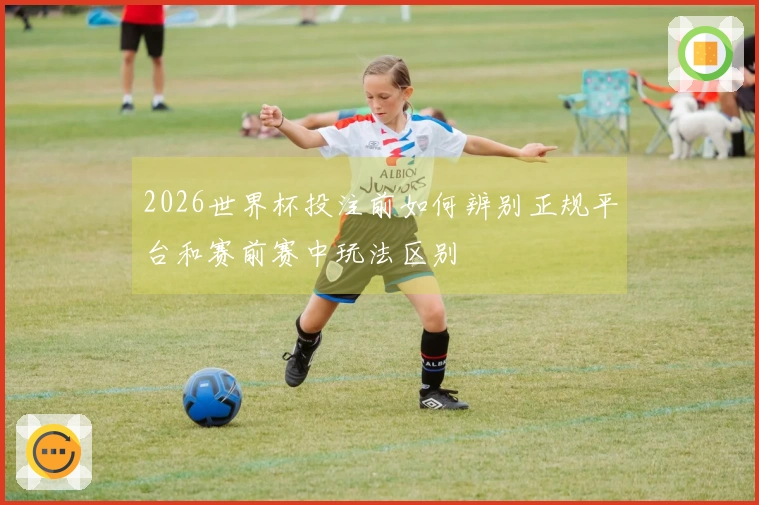2026世界杯投注前如何辨别正规平台和赛前赛中玩法区别